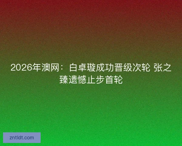 2026年澳网：白卓璇成功晋级次轮 张之臻遗憾止步首轮