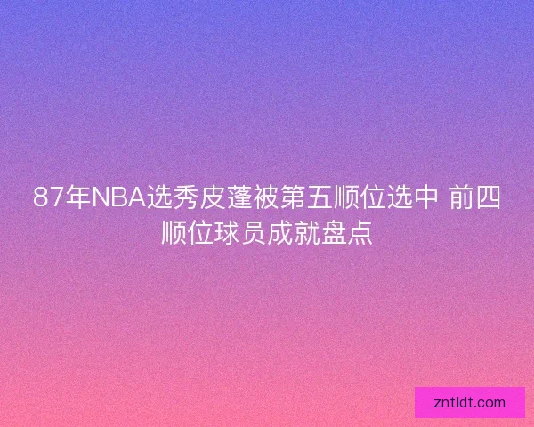 87年NBA选秀皮蓬被第五顺位选中 前四顺位球员成就盘点