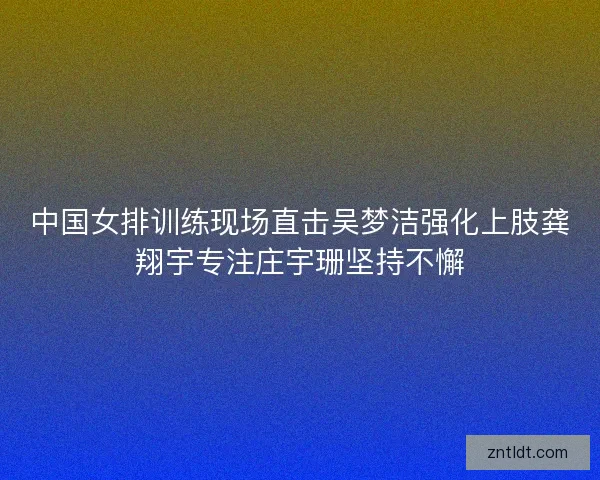 中国女排训练现场直击吴梦洁强化上肢龚翔宇专注庄宇珊坚持不懈