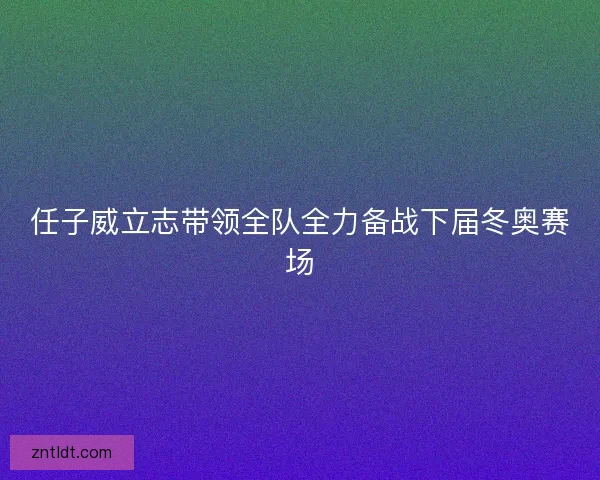 任子威立志带领全队全力备战下届冬奥赛场